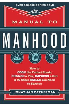 The Manual to Manhood: How to Cook the Perfect Steak, Change a Tire, Impress a Girl & 97 Other Skills You Need to Survive